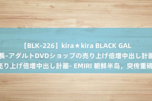 【BLK-226】kira★kira BLACK GAL 黒ギャル露出セクハラ1日店長-アダルトDVDショップの売り上げ倍増中出し計画- EMIRI 朝鲜半岛，突传重磅！