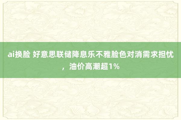 ai换脸 好意思联储降息乐不雅脸色对消需求担忧，油价高潮超1%