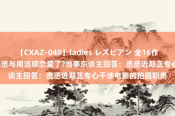 【CXAZ-048】ladies レズビアン 全16作品 PartIV 4時間 范丞丞与周洁琼恋爱了?当事东谈主回答：丞丞近期正专心干涉电影的拍摄职责