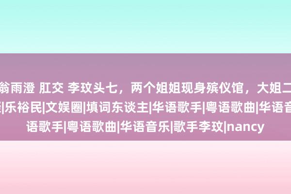 翁雨澄 肛交 李玟头七，两个姐姐现身殡仪馆，大姐二姐反映大不同引质疑|乐裕民|文娱圈|填词东谈主|华语歌手|粤语歌曲|华语音乐|歌手李玟|nancy
