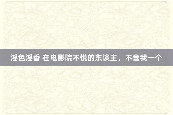 淫色淫香 在电影院不悦的东谈主，不啻我一个