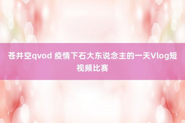 苍井空qvod 疫情下石大东说念主的一天Vlog短视频比赛