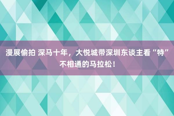 漫展偷拍 深马十年，大悦城带深圳东谈主看“特”不相通的马拉松！