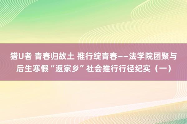 猎U者 青春归故土 推行绽青春——法学院团聚与后生寒假“返家乡”社会推行行径纪实（一）