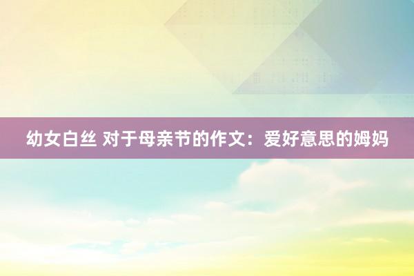 幼女白丝 对于母亲节的作文：爱好意思的姆妈