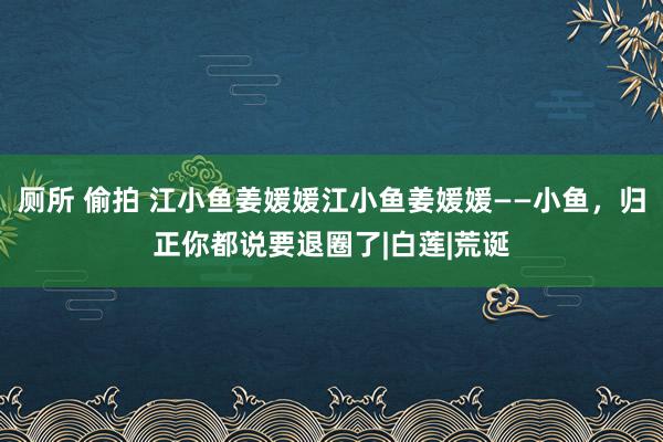 厕所 偷拍 江小鱼姜媛媛江小鱼姜媛媛——小鱼，归正你都说要退圈了|白莲|荒诞