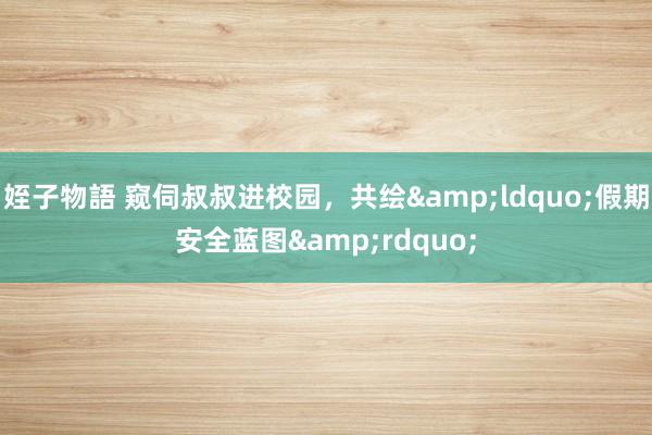 姪子物語 窥伺叔叔进校园，共绘&ldquo;假期安全蓝图&rdquo;