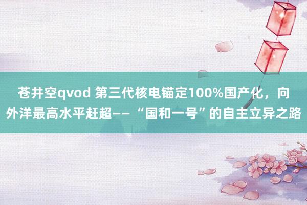 苍井空qvod 第三代核电锚定100%国产化，向外洋最高水平赶超—— “国和一号”的自主立异之路
