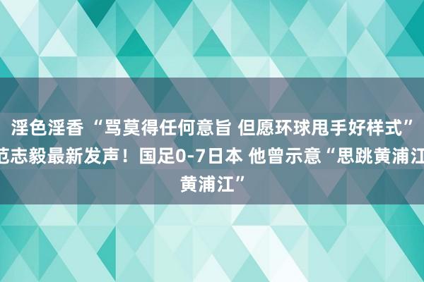 淫色淫香 “骂莫得任何意旨 但愿环球甩手好样式” 范志毅最新发声！国足0-7日本 他曾示意“思跳黄浦江”