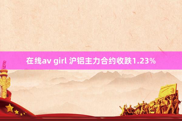 在线av girl 沪铝主力合约收跌1.23%