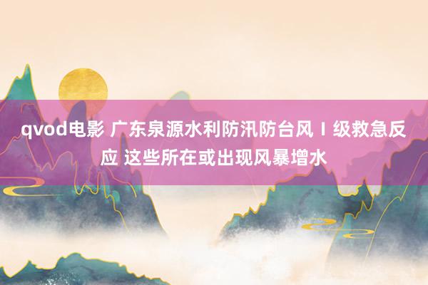 qvod电影 广东泉源水利防汛防台风Ⅰ级救急反应 这些所在或出现风暴增水