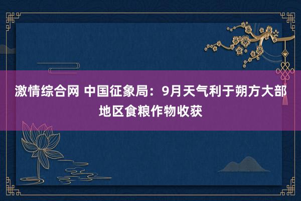 激情综合网 中国征象局：9月天气利于朔方大部地区食粮作物收获