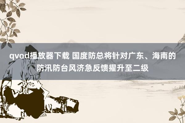 qvod播放器下载 国度防总将针对广东、海南的防汛防台风济急反馈擢升至二级
