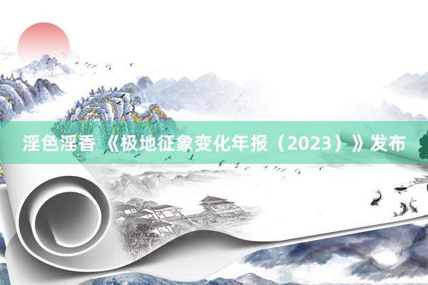 淫色淫香 《极地征象变化年报（2023）》发布