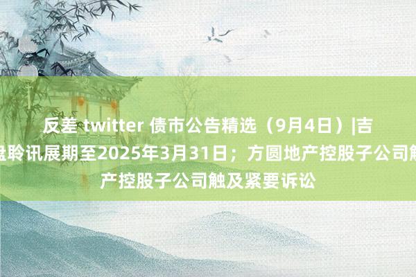 反差 twitter 债市公告精选（9月4日）|吉兆业集团清盘聆讯展期至2025年3月31日；方圆地产控股子公司触及紧要诉讼