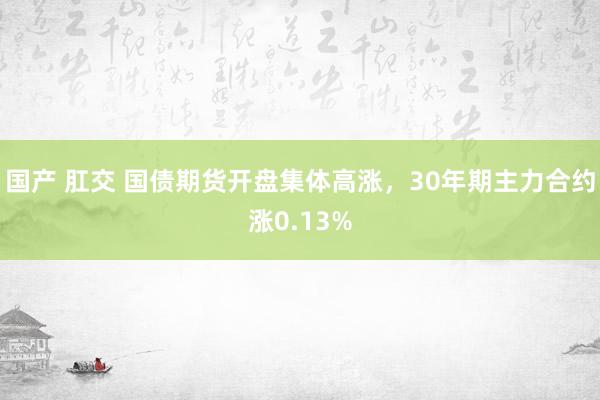 国产 肛交 国债期货开盘集体高涨，30年期主力合约涨0.13%