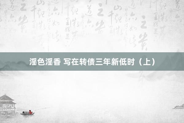 淫色淫香 写在转债三年新低时（上）