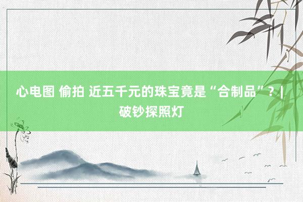 心电图 偷拍 近五千元的珠宝竟是“合制品”？| 破钞探照灯