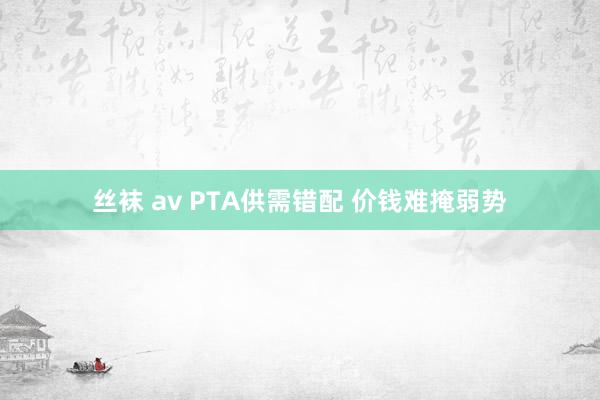 丝袜 av PTA供需错配 价钱难掩弱势