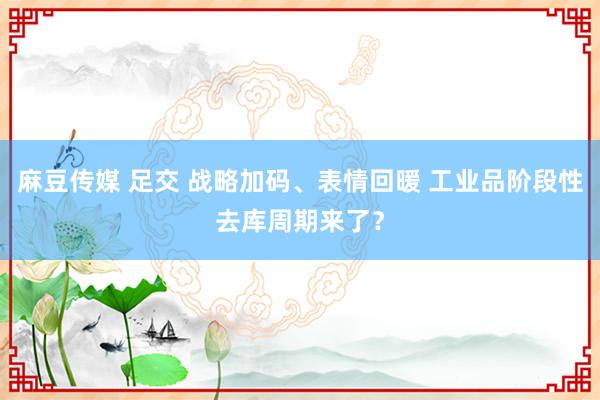 麻豆传媒 足交 战略加码、表情回暖 工业品阶段性去库周期来了？