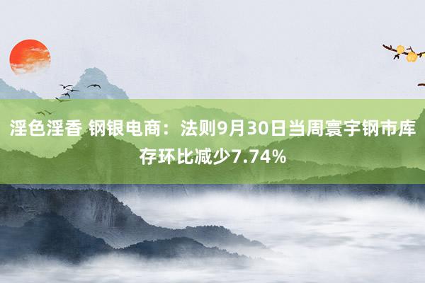 淫色淫香 钢银电商：法则9月30日当周寰宇钢市库存环比减少7.74%