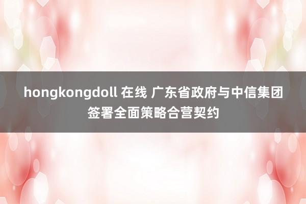 hongkongdoll 在线 广东省政府与中信集团签署全面策略合营契约