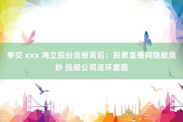 拳交 xxx 海立股份连板背后：股票直播间隐敝奥妙 投顾公司连环套路