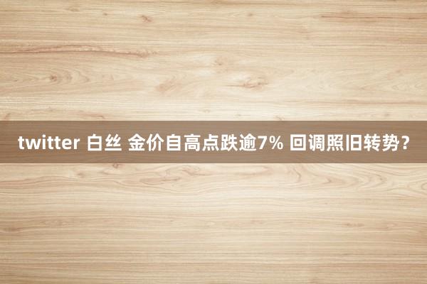 twitter 白丝 金价自高点跌逾7% 回调照旧转势？