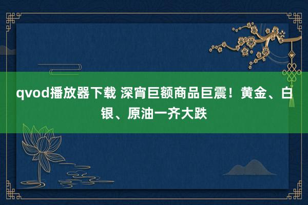 qvod播放器下载 深宵巨额商品巨震！黄金、白银、原油一齐大跌