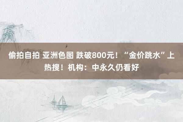 偷拍自拍 亚洲色图 跌破800元！“金价跳水”上热搜！机构：中永久仍看好