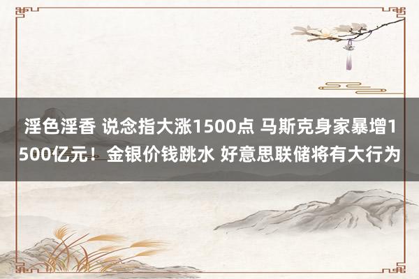 淫色淫香 说念指大涨1500点 马斯克身家暴增1500亿元！金银价钱跳水 好意思联储将有大行为