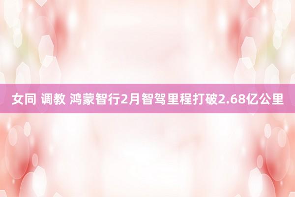 女同 调教 鸿蒙智行2月智驾里程打破2.68亿公里