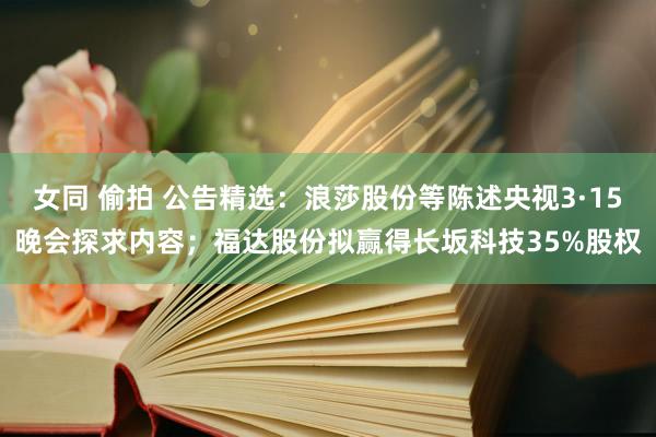 女同 偷拍 公告精选：浪莎股份等陈述央视3·15晚会探求内容；福达股份拟赢得长坂科技35%股权