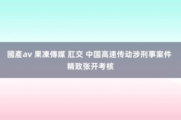 國產av 果凍傳媒 肛交 中国高速传动涉刑事案件 精致张开考核