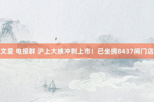 文爱 电报群 沪上大姨冲刺上市！已坐拥8437间门店