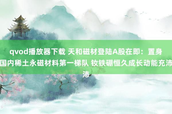 qvod播放器下载 天和磁材登陆A股在即：置身国内稀土永磁材料第一梯队 钕铁硼恒久成长动能充沛