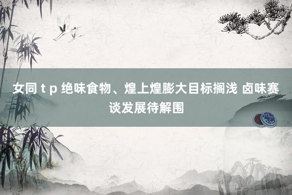 女同 t p 绝味食物、煌上煌膨大目标搁浅 卤味赛谈发展待解围