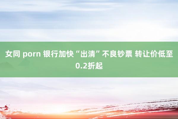女同 porn 银行加快“出清”不良钞票 转让价低至0.2折起