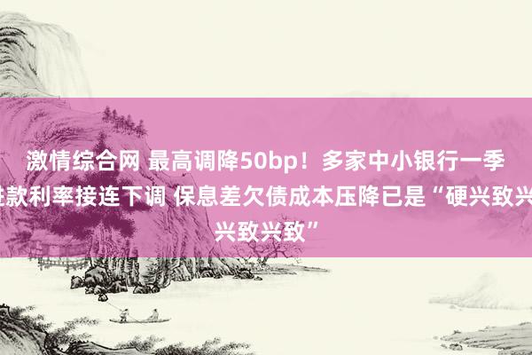 激情综合网 最高调降50bp！多家中小银行一季度进款利率接连下调 保息差欠债成本压降已是“硬兴致兴致”
