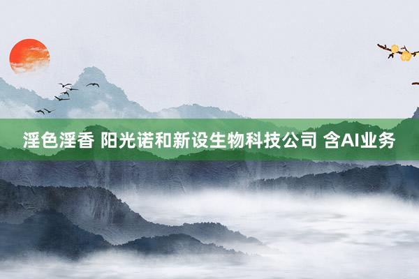 淫色淫香 阳光诺和新设生物科技公司 含AI业务