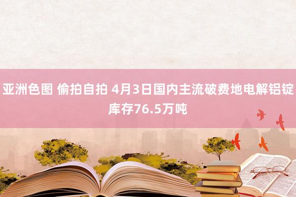 亚洲色图 偷拍自拍 4月3日国内主流破费地电解铝锭库存76.5万吨