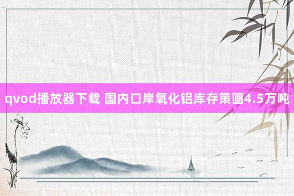 qvod播放器下载 国内口岸氧化铝库存策画4.5万吨