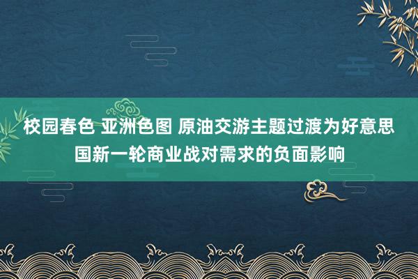 校园春色 亚洲色图 原油交游主题过渡为好意思国新一轮商业战对需求的负面影响
