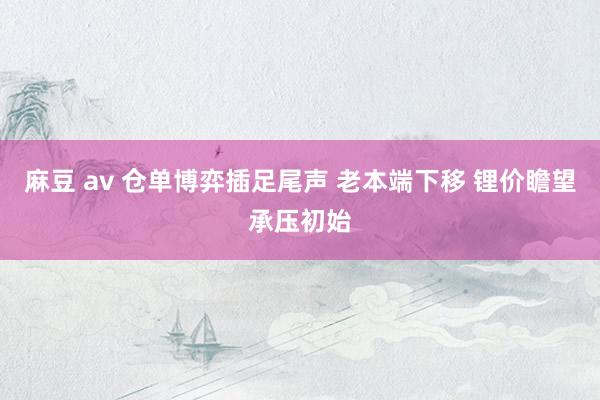 麻豆 av 仓单博弈插足尾声 老本端下移 锂价瞻望承压初始